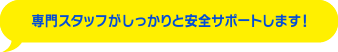 専門スタッフがしっかりと安心サポートします！